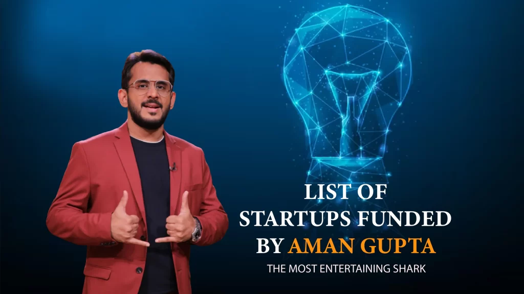 The List of Startups Funded by Aman Gupta are Hoovu Fresh, STAGE, Gear Head Motors, Very Much, Floryo, Licious, WYLD, The Renal Project, WickedGud, Bummer, Skippi Ice Pops, Shiprocket, Anveshan, AyuRhytm, 10Club, PeeSchute, Beyond Water, InACan ,Farda Clothing, Nuutjob, Altor, Bluepine Foods, COCOFIT, Find Your Kicks India, Brainwired, Jain Shikanji, Revamp Moto, Namhya Foods, Ariro, Let’s Try, Raising Superstars, The Yarn Bazaar, Growfitter, Meatyour, ChargeUp, EventBeep, Hammer, Beyond Snack, LOKA